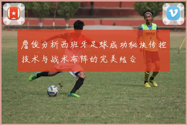詹俊分析西班牙足球成功秘诀传控技术与战术布阵的完美结合