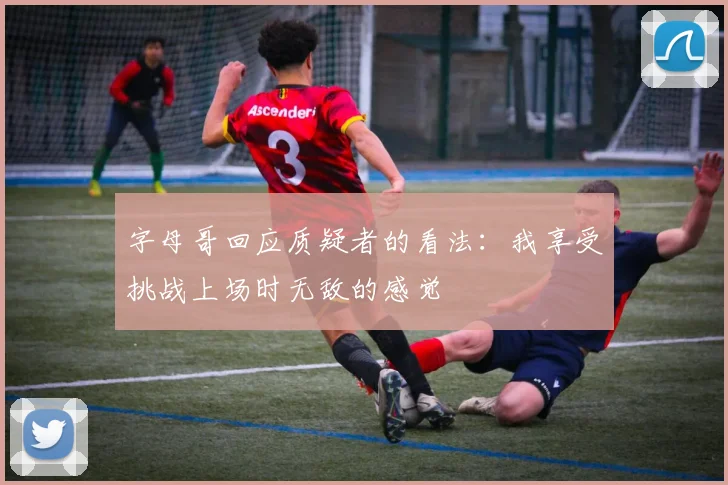 字母哥回应质疑者的看法：我享受挑战上场时无敌的感觉