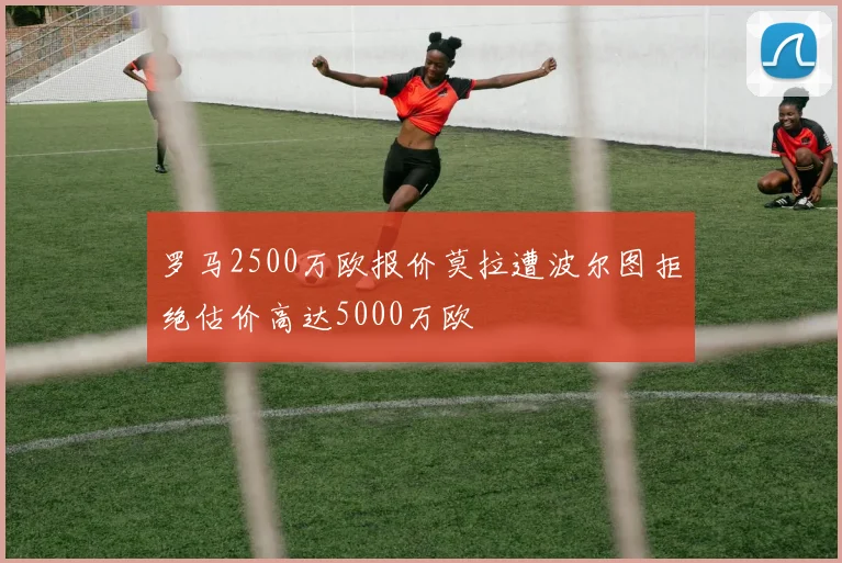 罗马2500万欧报价莫拉遭波尔图拒绝估价高达5000万欧