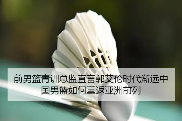 前男篮青训总监直言郭艾伦时代渐远中国男篮如何重返亚洲前列（jiangnan.comapp）