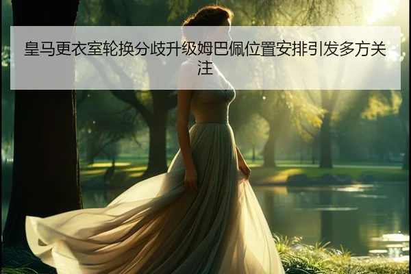 皇马更衣室轮换分歧升级姆巴佩位置安排引发多方关注（jiangnan.comapp）